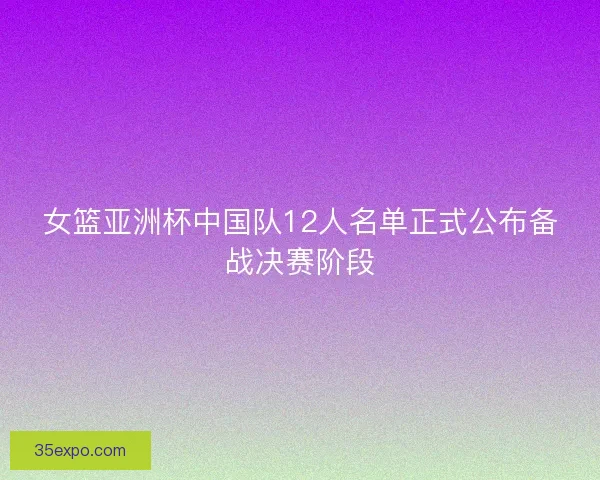 女篮亚洲杯中国队12人名单正式公布备战决赛阶段