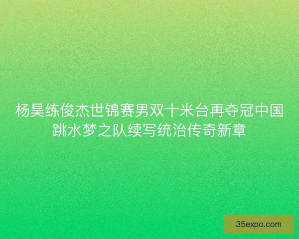 杨昊练俊杰世锦赛男双十米台再夺冠中国跳水梦之队续写统治传奇新章