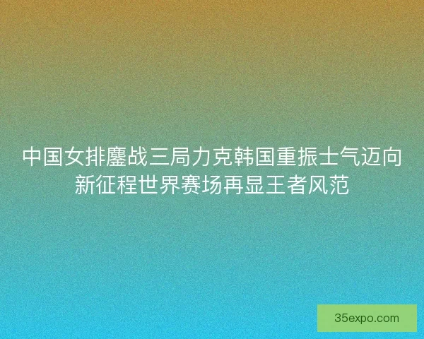 中国女排鏖战三局力克韩国重振士气迈向新征程世界赛场再显王者风范
