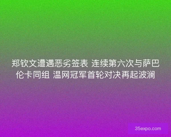 郑钦文遭遇恶劣签表 连续第六次与萨巴伦卡同组 温网冠军首轮对决再起波澜